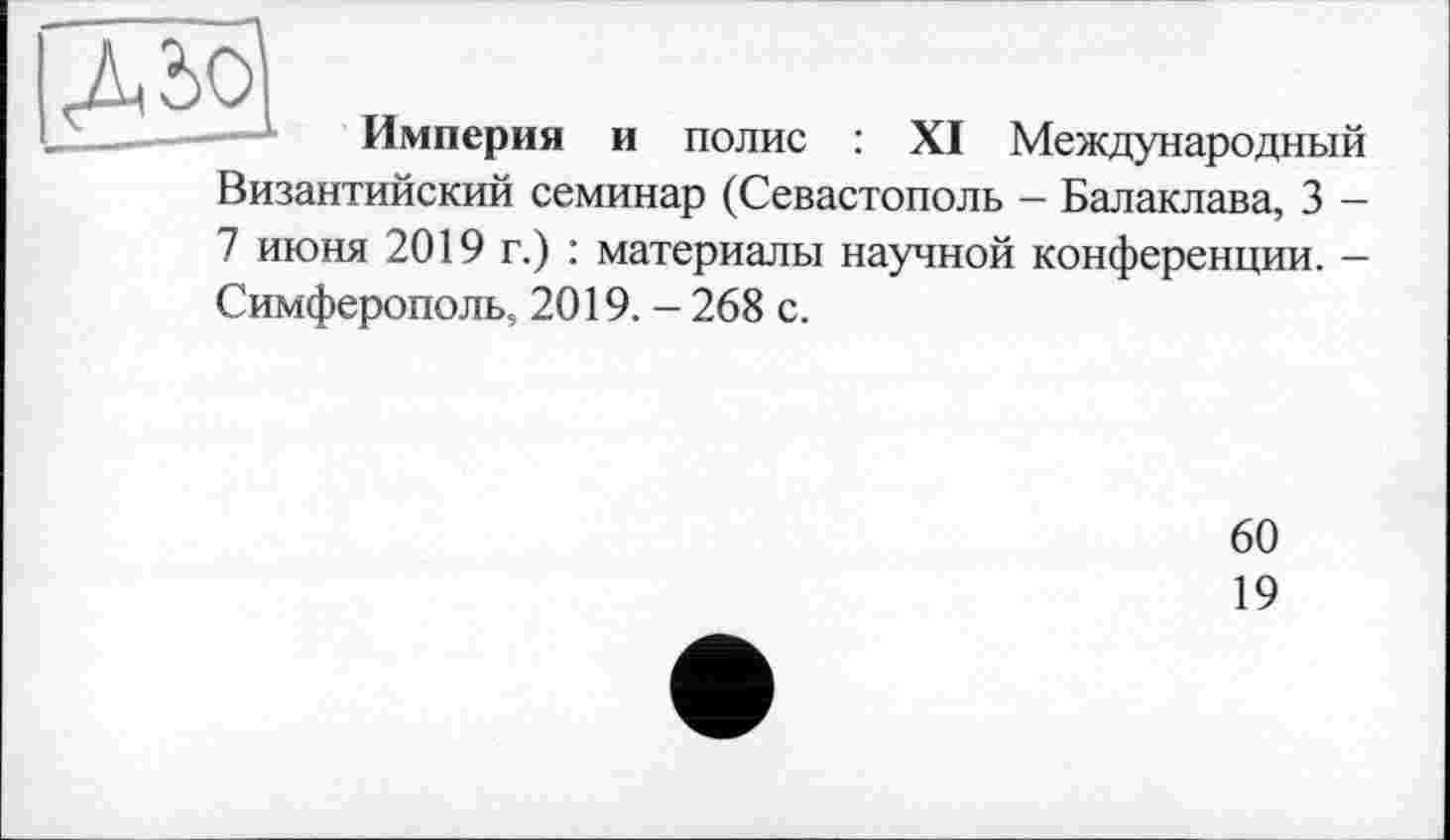 ﻿Империя и полис : XI Международный
Византийский семинар (Севастополь - Балаклава, 3 -
7 июня 2019 г.) : материалы научной конференции. — Симферополь, 2019. - 268 с.
60
19